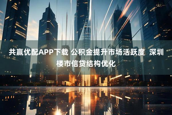 共赢优配APP下载 公积金提升市场活跃度  深圳楼市信贷结构优化