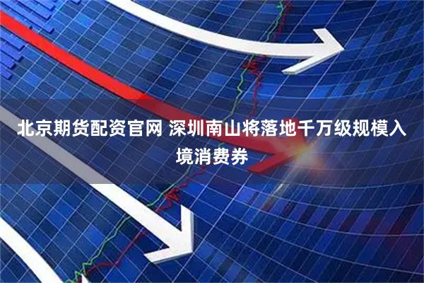 北京期货配资官网 深圳南山将落地千万级规模入境消费券