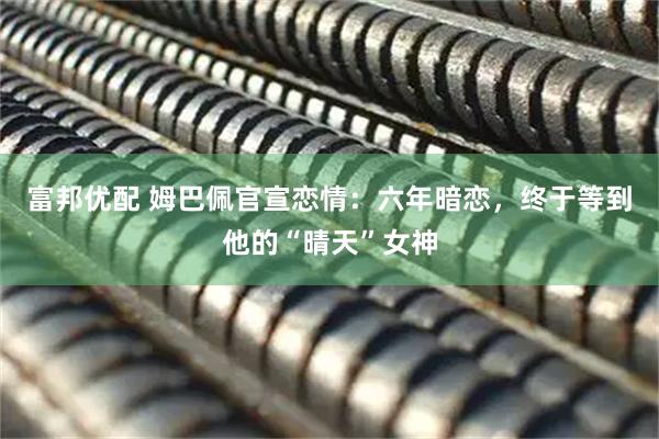 富邦优配 姆巴佩官宣恋情：六年暗恋，终于等到他的“晴天”女神
