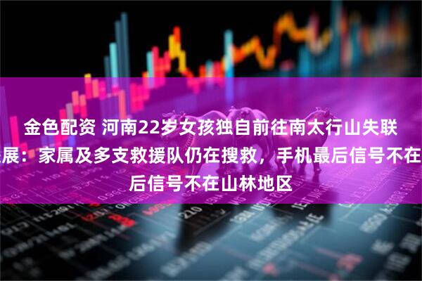 金色配资 河南22岁女孩独自前往南太行山失联,最新进展:家属及多支救援队仍在搜救,手机最后信号不在山林地区